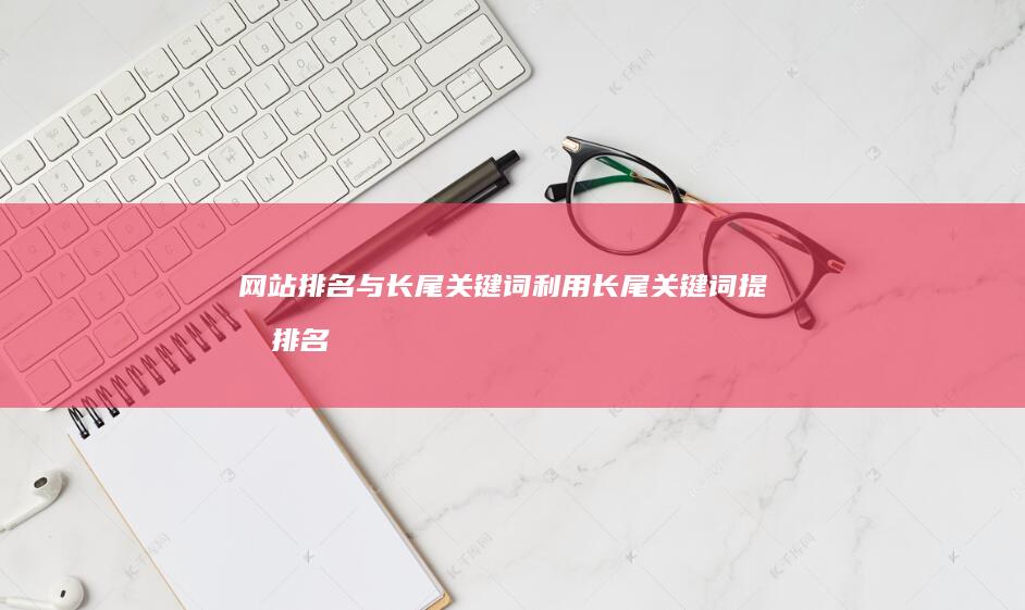 网站排名与长尾关键词：利用长尾关键词提升排名 (网站排名与长度有关吗)