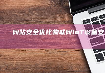 网站安全优化：物联网（IoT）设备安全 (网站安全优化方案)